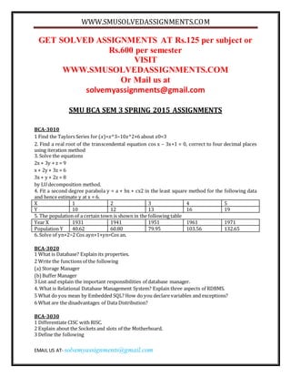 WWW.SMUSOLVEDASSIGNMENTS.COM
EMAIL US AT- solvemyassignments@gmail.com
GET SOLVED ASSIGNMENTS AT Rs.125 per subject or
Rs.600 per semester
VISIT
WWW.SMUSOLVEDASSIGNMENTS.COM
Or Mail us at
solvemyassignments@gmail.com
SMU BCA SEM 3 SPRING 2015 ASSIGNMENTS
BCA-3010
1 Find the Taylors Series for (𝑥)=𝑥^3−10𝑥^2+6 about 𝑥0=3
2. Find a real root of the transcendental equation cos x – 3x+1 = 0, correct to four decimal places
using iteration method
3. Solve the equations
2x + 3y + z = 9
x + 2y + 3z = 6
3x + y + 2z = 8
by LU decomposition method.
4. Fit a second degree parabola y = a + bx + cx2 in the least square method for the following data
and hence estimate y at x = 6.
X 1 2 3 4 5
Y 10 12 13 16 19
5. The population of a certain town is shown in the following table
Year X 1931 1941 1951 1961 1971
Population Y 40.62 60.80 79.95 103.56 132.65
6. Solve of yn+2−2 Cos ayn+1+yn=Cos an.
BCA-3020
1 What is Database? Explain its properties.
2 Write the functions of the following
(a) Storage Manager
(b)Buffer Manager
3 List and explain the important responsibilities of database manager.
4. What is Relational Database Management System? Explain three aspects of RDBMS.
5 What do you mean by Embedded SQL? How do you declare variables and exceptions?
6 What are the disadvantages of Data Distribution?
BCA-3030
1 Differentiate CISC with RISC.
2 Explain about the Sockets and slots of the Motherboard.
3 Define the following
 