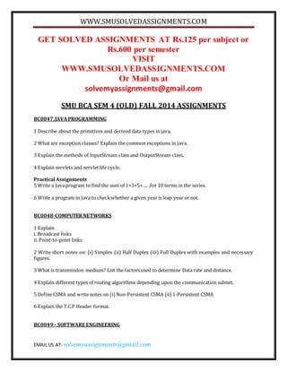 WWW.SMUSOLVEDASSIGNMENTS.COM 
GET SOLVED ASSIGNMENTS AT Rs.125 per subject or 
Rs.600 per semester 
VISIT 
WWW.SMUSOLVEDASSIGNMENTS.COM 
Or Mail us at 
solvemyassignments@gmail.com 
SMU BCA SEM 4 (OLD) FALL 2014 ASSIGNMENTS 
BC0047, JAVA PROGRAMMING 
1 Describe about the primitives and derived data types in java. 
2 What are exception classes? Explain the common exceptions in Java. 
3 Explain the methods of InputStream class and OutputStream class. 
4 Explain servlets and servlet life cycle. 
Practical Assignments 
5 Write a Java program to find the sum of 1+3+5+…. ,for 10 terms in the series. 
6 Write a program in Java to check whether a given year is leap year or not. 
BC0048-COMPUTER NETWORKS 
1 Explain 
i. Broadcast links 
ii. Point-to-point links 
2 Write short notes on: (i) Simplex (ii) Half Duplex (iii) Full Duplex with examples and necessary 
figures. 
3 What is transmission medium? List the factors used to determine Data rate and distance. 
4 Explain different types of routing algorithms depending upon the communication subnet. 
5 Define CSMA and write notes on (i) Non-Persistent CSMA (ii) 1-Persistent CSMA 
6 Explain the T.C.P Header format. 
BC0049 – SOFTWARE ENGINEERING 
EMAIL US AT- solvemyassignments@gmail.com 
 