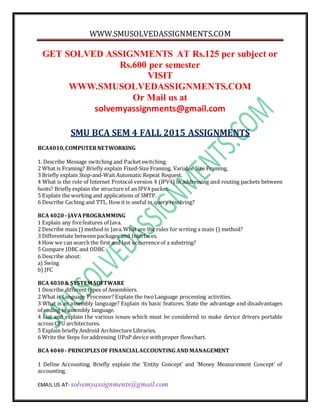 WWW.SMUSOLVEDASSIGNMENTS.COM
EMAIL US AT- solvemyassignments@gmail.com
GET SOLVED ASSIGNMENTS AT Rs.125 per subject or
Rs.600 per semester
VISIT
WWW.SMUSOLVEDASSIGNMENTS.COM
Or Mail us at
solvemyassignments@gmail.com
SMU BCA SEM 4 FALL 2015 ASSIGNMENTS
BCA4010,COMPUTERNETWORKING
1. Describe Message switching and Packetswitching.
2 What is Framing? Briefly explain Fixed-Size Framing, Variable Size Framing,
3 Briefly explain Stop-and-Wait Automatic Repeat Request.
4 What is the role of Internet Protocol version 4 (IPV4) in addressing and routing packets between
hosts? Briefly explain the structure of an IPV4 packet.
5 Explain the working and applications of SMTP.
6 Describe Caching and TTL. How it is useful in query resolving?
BCA4020 - JAVAPROGRAMMING
1 Explain any fivefeatures of Java.
2 Describe main () method in Java.What are the rules for writing a main () method?
3 Differentiate between packages and Interfaces.
4 How we can search the first and last occurrenceof a substring?
5 Compare JDBC and ODBC
6 Describe about:
a) Swing
b) JFC
BCA4030& SYSTEM SOFTWARE
1 Describe differenttypes of Assemblers.
2 What is Language Processor? Explain the twoLanguage processing activities.
3 What is an assembly language? Explain its basic features. State the advantage and disadvantages
of coding in assembly language.
4 List and explain the various issues which must be considered to make device drivers portable
across CPU architectures.
5 Explain briefly Android Architecture Libraries.
6 Write the Steps foraddressing UPnP device withproper flowchart.
BCA4040 - PRINCIPLES OF FINANCIALACCOUNTING AND MANAGEMENT
1 Define Accounting. Briefly explain the ‘Entity Concept’ and ‘Money Measurement Concept’ of
accounting.
 