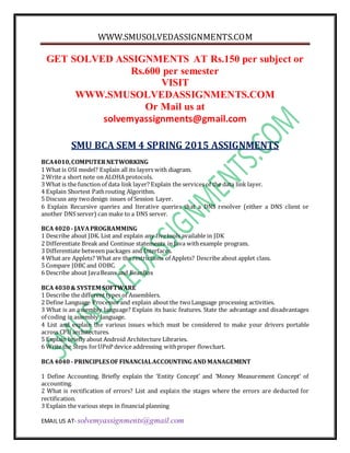 WWW.SMUSOLVEDASSIGNMENTS.COM
EMAIL US AT- solvemyassignments@gmail.com
GET SOLVED ASSIGNMENTS AT Rs.150 per subject or
Rs.600 per semester
VISIT
WWW.SMUSOLVEDASSIGNMENTS.COM
Or Mail us at
solvemyassignments@gmail.com
SMU BCA SEM 4 SPRING 2015 ASSIGNMENTS
BCA4010,COMPUTERNETWORKING
1 What is OSI model? Explain all its layers with diagram.
2 Write a short note on ALOHA protocols.
3 What is the function of data link layer? Explain the services of the data link layer.
4 Explain Shortest Pathrouting Algorithm.
5 Discuss any twodesign issues of Session Layer.
6 Explain Recursive queries and Iterative queries that a DNS resolver (either a DNS client or
another DNS server) can make to a DNS server.
BCA4020 - JAVAPROGRAMMING
1 Describe about JDK. List and explain any fivetools available in JDK
2 Differentiate Break and Continue statements in Java withexample program.
3 Differentiate between packages and Interfaces.
4 What are Applets? What are the restrictions of Applets? Describe about applet class.
5 Compare JDBC and ODBC.
6 Describe about JavaBeans and BeanBox
BCA4030& SYSTEM SOFTWARE
1 Describe the different types of Assemblers.
2 Define Language Processorand explain about the twoLanguage processing activities.
3 What is an assembly language? Explain its basic features. State the advantage and disadvantages
of coding in assembly language.
4 List and explain the various issues which must be considered to make your drivers portable
across CPU architectures.
5 Explain briefly about Android Architecture Libraries.
6 Write the Steps forUPnP device addressing withproper flowchart.
BCA4040 - PRINCIPLES OF FINANCIALACCOUNTING AND MANAGEMENT
1 Define Accounting. Briefly explain the ‘Entity Concept’ and ‘Money Measurement Concept’ of
accounting.
2 What is rectification of errors? List and explain the stages where the errors are deducted for
rectification.
3 Explain the various steps in financial planning
 