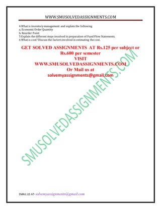 WWW.SMUSOLVEDASSIGNMENTS.COM
EMAIL US AT- solvemyassignments@gmail.com
4 What is inventory management and explain the following
a. Economic Order Quantity
b. Reorder Point
5 Explain the different steps involved in preparation of Fund Flow Statements.
6 What is cost? Discuss the factorsinvolved in estimating the cost.
GET SOLVED ASSIGNMENTS AT Rs.125 per subject or
Rs.600 per semester
VISIT
WWW.SMUSOLVEDASSIGNMENTS.COM
Or Mail us at
solvemyassignments@gmail.com
 