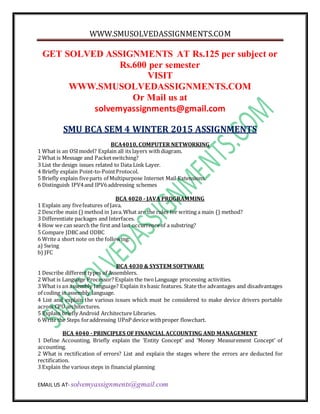WWW.SMUSOLVEDASSIGNMENTS.COM
EMAIL US AT- solvemyassignments@gmail.com
GET SOLVED ASSIGNMENTS AT Rs.125 per subject or
Rs.600 per semester
VISIT
WWW.SMUSOLVEDASSIGNMENTS.COM
Or Mail us at
solvemyassignments@gmail.com
SMU BCA SEM 4 WINTER 2015 ASSIGNMENTS
BCA4010, COMPUTER NETWORKING
1 What is an OSImodel? Explain all its layers withdiagram.
2 What is Message and Packetswitching?
3 List the design issues related to Data Link Layer.
4 Briefly explain Point-to-PointProtocol.
5 Briefly explain fiveparts of Multipurpose Internet Mail Extensions.
6 Distinguish IPV4and IPV6addressing schemes
BCA 4020 - JAVA PROGRAMMING
1 Explain any fivefeatures of Java.
2 Describe main () method in Java.What are the rules for writing a main () method?
3 Differentiate packages and Interfaces.
4 How we can search the first and last occurrenceof a substring?
5 Compare JDBC and ODBC
6 Write a short note on the following:
a) Swing
b) JFC
BCA 4030 & SYSTEM SOFTWARE
1 Describe differenttypes of Assemblers.
2 What is Language Processor? Explain the twoLanguage processing activities.
3 What is an assembly language? Explain its basic features. State the advantages and disadvantages
of coding in assembly language.
4 List and explain the various issues which must be considered to make device drivers portable
across CPU architectures.
5 Explain briefly Android Architecture Libraries.
6 Write the Steps foraddressing UPnP device withproper flowchart.
BCA 4040 - PRINCIPLES OF FINANCIAL ACCOUNTING AND MANAGEMENT
1 Define Accounting. Briefly explain the ‘Entity Concept’ and ‘Money Measurement Concept’ of
accounting.
2 What is rectification of errors? List and explain the stages where the errors are deducted for
rectification.
3 Explain the various steps in financial planning
 