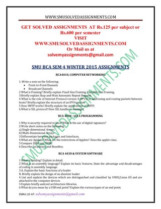 WWW.SMUSOLVEDASSIGNMENTS.COM
EMAIL US AT- solvemyassignments@gmail.com
GET SOLVED ASSIGNMENTS AT Rs.125 per subject or
Rs.600 per semester
VISIT
WWW.SMUSOLVEDASSIGNMENTS.COM
Or Mail us at
solvemyassignments@gmail.com
SMU BCA SEM 4 WINTER 2015 ASSIGNMENTS
BCA4010, COMPUTER NETWORKING
1. Write a note on the following:
 Point-to-PointChannels
 Broadcast Channels
2 What is Framing? Briefly explain Fixed-Size Framing, Variable Size Framing,
3 Briefly explain Stop-and-Wait Automatic Repeat Request.
4 What is the role of Internet Protocol version 4 (IPV4) in addressing and routing packets between
hosts? Briefly explain the structure of an IPV4 packet.
5 How SMTP works? Briefly explain the applications of SMTP.
6 What is SSL protocol?How SSL handles a message?
BCA 4020 - JAVA PROGRAMMING
1 Why is security required in Java?What is the use of digital signature?
2 Write short notes on the following:
a) Single dimensional Arrays
b) Multi-Dimensional Arrays
3 Differentiate between packages and Interfaces.
4 What are Applets? What are the restrictions of Applets? Describe applet class.
5 Compare JDBC and ODBC
6 Describe JavaBeans and BeanBox.
BCA 4030 & SYSTEM SOFTWARE
1 What is binding? Explain in detail.
2 What is an assembly language? Explain its basic features. State the advantage and disadvantages
of coding in assembly language.
3 A. Explain the basic functions of a loader
B. Briefly explain the design of an absolute loader
4 List and explain the devices which are distinguished and classified by UNIX/Linux OS and are
attached to the computer devices
5 Explain briefly android architecture libraries.
6 What do you mean by a USB end point? Explain the various types of an end point.
 