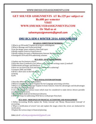 WWW.SMUSOLVEDASSIGNMENTS.COM
EMAIL US AT- solvemyassignments@gmail.com
GET SOLVED ASSIGNMENTS AT Rs.125 per subject or
Rs.600 per semester
VISIT
WWW.SMUSOLVEDASSIGNMENTS.COM
Or Mail us at
solvemyassignments@gmail.com
SMU BCA SEM 4 WINTER 2016 ASSIGNMENTS
BCA4010, COMPUTER NETWORKING
1 What is an OSImodel? Explain all its layers withdiagram.
2 What is Message and Packetswitching?
3 List the design issues related to Data Link Layer.
4 Briefly explain Point-to-PointProtocol.
5 Briefly explain fiveparts of Multipurpose Internet Mail Extensions.
6 Distinguish IPV4and IPV6addressing schemes
BCA 4020 - JAVA PROGRAMMING
1 Explain any fivefeatures of Java.
2 Describe main () method in Java.What are the rules for writing a main () method?
3 Differentiate packages and Interfaces.
4 How we can search the first and last occurrenceof a substring?
5 Compare JDBC and ODBC
6 Write a short note on the following:
a) Swing
b) JFC
BCA 4030 & SYSTEM SOFTWARE
1 Describe differenttypes of Assemblers.
2 What is Language Processor? Explain the twoLanguage processing activities.
3 What is an assembly language? Explain its basic features. State the advantages and disadvantages
of coding in assembly language.
4 List and explain the various issues which must be considered to make device drivers portable
across CPU architectures.
5 Explain briefly Android Architecture Libraries.
6 Write the Steps foraddressing UPnP device withproper flowchart.
BCA 4040 - PRINCIPLES OF FINANCIAL ACCOUNTING AND MANAGEMENT
1 Define Accounting. Briefly explain the ‘Entity Concept’ and ‘Money Measurement Concept’ of
accounting.
2 What is rectification of errors? List and explain the stages where the errors are deducted for
rectification.
3 Explain the various steps in financial planning
 