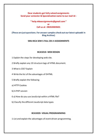 Dear students get fully solved assignments 
Send your semester & Specialization name to our mail id : 
“ help.mbaassignments@gmail.com ” 
or 
Call us at : 08263069601 
(These are just questions. For answer samples check out our latest uploadd in 
Blog Archive) 
SMU BCA SEM 5 FALL 201 4 ASSIGNMENTS 
BCA5010- WEB DESIGN 
1 Explain the steps for developing web site. 
2 Briefly explain any 10 structure tags of HTML document. 
3 What is CSS? Explain 
4 Write the list of the advantages of DHTML 
5 Briefly explain the following 
a) HTTP Cookies 
b) A PHP session 
6 a) How do you use JavaScript within a HTML file? 
b) Classify the different JavaScript data types 
BCA5020- VISUAL PROGRAMMING 
1 List and explain the advantages of event driven programming. 
 
