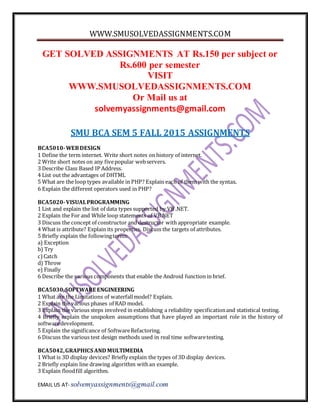 WWW.SMUSOLVEDASSIGNMENTS.COM
EMAIL US AT- solvemyassignments@gmail.com
GET SOLVED ASSIGNMENTS AT Rs.150 per subject or
Rs.600 per semester
VISIT
WWW.SMUSOLVEDASSIGNMENTS.COM
Or Mail us at
solvemyassignments@gmail.com
SMU BCA SEM 5 FALL 2015 ASSIGNMENTS
BCA5010-WEBDESIGN
1 Define the term internet. Write short notes on history of internet.
2 Write short notes on any fivepopular webservers.
3 Describe Class Based IP Address.
4 List out the advantages of DHTML
5 What are the loop types available in PHP? Explain each of them with the syntax.
6 Explain the different operators used in PHP?
BCA5020-VISUALPROGRAMMING
1 List and explain the list of data types supported by VB .NET.
2 Explain the For and While loop statements of VB.NET
3 Discuss the concept of constructor and destructor with appropriate example.
4 What is attribute? Explain its properties. Discuss the targets of attributes.
5 Briefly explain the followingterms:
a) Exception
b) Try
c)Catch
d) Throw
e) Finally
6 Describe the various components that enable the Android function in brief.
BCA5030,SOFTWARE ENGINEERING
1 What are the Limitations of waterfallmodel? Explain.
2 Explain the various phases of RAD model.
3 Explain the various steps involved in establishing a reliability specificationand statistical testing.
4 Briefly explain the unspoken assumptions that have played an important role in the history of
softwaredevelopment.
5 Explain the significance of SoftwareRefactoring.
6 Discuss the various test design methods used in real time softwaretesting.
BCA5042,GRAPHICS AND MULTIMEDIA
1 What is 3D display devices? Briefly explain the types of 3D display devices.
2 Briefly explain line drawing algorithm withan example.
3 Explain floodfill algorithm.
 
