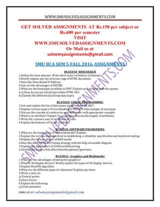 WWW.SMUSOLVEDASSIGNMENTS.COM
EMAIL US AT- solvemyassignments@gmail.com
GET SOLVED ASSIGNMENTS AT Rs.150 per subject or
Rs.600 per semester
VISIT
WWW.SMUSOLVEDASSIGNMENTS.COM
Or Mail us at
solvemyassignments@gmail.com
SMU BCA SEM 5 FALL 2016 ASSIGNMENTS
BCA5010- WEB DESIGN
1 Define the term internet. Write short notes on history of internet.
2 Briefly explain any ten structure tags of HTML document.
3 Describe Class Based IP Address.
4 List out the advantages of DHTML
5 What are the loop types available in PHP? Explain each of them with the syntax.
6 a) How do youuse JavaScript within HTML file?
b) Classify the different JavaScript data types.
BCA5020- VISUAL PROGRAMMING
1 List and explain the list of data types supported by VB .NET.
2 Explain various types of ErrorHandling in VB.NETwith example of each type.
3 Discuss the concept of constructor and destructor withappropriate example.
4 What is an attribute? Explain its properties. Discuss the targets of attributes.
5 Write the common uses of attributes in code.
6 Explain the features of Tersus Platform.
BCA5030, SOFTWARE ENGINEERING
1 What are the Limitations of waterfallmodel? Explain.
2 Explain the various steps involved in establishing a reliability specificationand statistical testing.
3 Explain the various phases of RAD model.
4 Describe the Top-DownTesting strategy with the help of suitable diagram.
5 Explain the significance of SoftwareRefactoring.
6 Identify the factors that affectInterdisciplinary Ignorance
BCA5042– Graphics and Multimedia
1 What are the advantages of interactive graphics?
2 What is 3D display devices? Briefly explain the types of 3D display devices.
3 Explain floodfill algorithm.
4 What are the different types of coherence? Explain any three.
5 Write a note on:
a) Control points
b) Knot Vector
6 Explain the following:
(a) Full animation
 