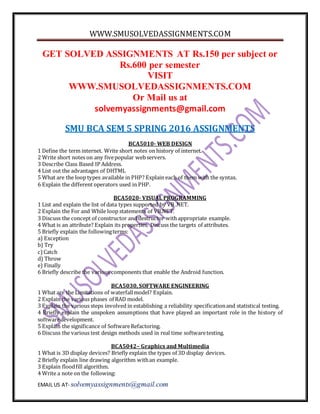 WWW.SMUSOLVEDASSIGNMENTS.COM
EMAIL US AT- solvemyassignments@gmail.com
GET SOLVED ASSIGNMENTS AT Rs.150 per subject or
Rs.600 per semester
VISIT
WWW.SMUSOLVEDASSIGNMENTS.COM
Or Mail us at
solvemyassignments@gmail.com
SMU BCA SEM 5 SPRING 2016 ASSIGNMENTS
BCA5010- WEB DESIGN
1 Define the term internet. Write short notes on history of internet.
2 Write short notes on any fivepopular webservers.
3 Describe Class Based IP Address.
4 List out the advantages of DHTML
5 What are the loop types available in PHP? Explain each of them with the syntax.
6 Explain the different operators used in PHP.
BCA5020- VISUAL PROGRAMMING
1 List and explain the list of data types supported by VB .NET.
2 Explain the For and While loop statements of VB.NET.
3 Discuss the concept of constructor and destructor withappropriate example.
4 What is an attribute? Explain its properties. Discuss the targets of attributes.
5 Briefly explain the followingterms:
a) Exception
b) Try
c)Catch
d) Throw
e) Finally
6 Briefly describe the various components that enable the Android function.
BCA5030, SOFTWARE ENGINEERING
1 What are the Limitations of waterfallmodel? Explain.
2 Explain the various phases of RAD model.
3 Explain the various steps involved in establishing a reliability specificationand statistical testing.
4 Briefly explain the unspoken assumptions that have played an important role in the history of
softwaredevelopment.
5 Explain the significance of SoftwareRefactoring.
6 Discuss the various test design methods used in real time softwaretesting.
BCA5042– Graphics and Multimedia
1 What is 3D display devices? Briefly explain the types of 3D display devices.
2 Briefly explain line drawing algorithm withan example.
3 Explain floodfill algorithm.
4 Write a note on the following:
 
