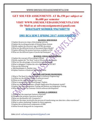 WWW.SMUSOLVEDASSIGNMENTS.COM
EMAIL US AT- solvemyassignments@gmail.com
GET SOLVED ASSIGNMENTS AT Rs.150 per subject or
Rs.600 per semester
VISIT WWW.SMUSOLVEDASSIGNMENTS.COM
Or Mail us at solvemyassignments@gmail.com
WHATSAPP NUMBER 9967480770
SMU BCA SEM 5 SPRING 2017 ASSIGNMENTS
BCA5010- WEB DESIGN
1 Explain the process steps of developing web site.
2 Explain the working principle of Domain Name System
3 Briefly explain the structure tags of HTML document
4 What are the different levels of Document ObjectModel?
5 Explain different filesystem functions available in PHP.
6 What are the different types of JavaScriptDatatypes?
BCA5020- VISUAL PROGRAMMING
1 Explain the concept of Overriding in VB.net.
2 Briefly explain the “For Next” loop in VB.net with an example.
3 What are the advantages of event driven programming?
4 What is delegates? Explain the role of delegates on VB .NET
5 Discuss the following
a. SQLDataAdapter b. DataSet class
6 Explain Features of Android Operating system
BCA5030, SOFTWARE ENGINEERING
1 What is The Need fora Business Model in Software Engineering?
2 a) What are the different levels of softwarereuse?
b) What are the aspects of software reuse?
3 What is meant by ArchitecturalDesign? Explain.
4 What are the different phases of Rapid Application Development model?
5 Explain Top-downIntegration Testing and Bottom-up Integration Testing.
6 What do you mean by Customer Driven softwaredevelopment?
BCA5043, E-COMMERCE
1 a) What are the important features of portals?
b) What are the primary functions of portal
2 What are the benefits of E–Commerce ?
3 What are the steps involvedin the process of transforming raw data into a data warehouse?
4 What is online marketing? Explain its three segments.
5 Explain the architectural components of CRM.
6 Define firewall along with its components.
 