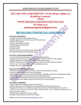 WWW.SMUSOLVEDASSIGNMENTS.COM
EMAIL US AT- solvemyassignments@gmail.com
GET SOLVED ASSIGNMENTS AT Rs.150 per subject or
Rs.600 per semester
VISIT
WWW.SMUSOLVEDASSIGNMENTS.COM
Or Mail us at
solvemyassignments@gmail.com
SMU BCA SEM 5 WINTER 2015 ASSIGNMENTS
BCA5010-WEBDESIGN
1 Explain the steps for developing web site.
2 Briefly explain any 10 structure tags of HTML document.
3 What is CSS? Explain.
4 List the advantages of DHTML.
5 Briefly explain the following
a) HTTP Cookies
b) A PHP session
6 a) How do youuse JavaScript within a HTML file?
b) Classify the different JavaScript data types
BCA5020-VISUALPROGRAMMING
1 List and explain the advantages of event driven programming.
2 Explain the various decision making statements available in VB.NETwith example.
3 Explain the features of Object Oriented Programming concepts.
4 What is FileStream? Discuss the parameters required to create a FileStream object.
5 Write a note on 4 Structured Exception handling keywords.
6 Explain the role of XMLin VB .NET.
BCA5030,SOFTWARE ENGINEERING
1 What do you understand by Information content and determinacy? Explain.
2 Describe spiral model and its various task regions.
3 Explain the various steps involved in establishing a reliability specificationand statistical testing.
4 Differentiate object-oriented and functionoriented approaches.
5 Identify different documents whichmay be produced to aid the maintenance process.
6 Discuss various test design methods used in real time softwaretesting.
BCA5043,E-COMMERCE
1 Briefly explain fourdifferent types of E–Commerce.
2 What is the purpose of HTTP protocol?Briefly explain Website Communication.
3 Explain the structure of an XMLdocument. What is X/Secure? What benefits X/secure offer.
4 What do you mean by Electronic funds transfer? What are the different requirements for
Electronic funds transfer?
5 Briefly explain application areas of e-CRM.
6 Explain fourdimensions in mobile technology.
 