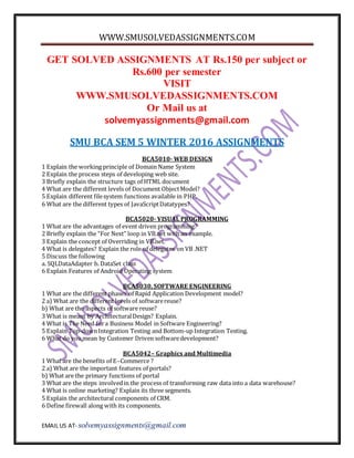 WWW.SMUSOLVEDASSIGNMENTS.COM
EMAIL US AT- solvemyassignments@gmail.com
GET SOLVED ASSIGNMENTS AT Rs.150 per subject or
Rs.600 per semester
VISIT
WWW.SMUSOLVEDASSIGNMENTS.COM
Or Mail us at
solvemyassignments@gmail.com
SMU BCA SEM 5 WINTER 2016 ASSIGNMENTS
BCA5010- WEB DESIGN
1 Explain the working principle of Domain Name System
2 Explain the process steps of developing web site.
3 Briefly explain the structure tags of HTML document
4 What are the different levels of Document ObjectModel?
5 Explain different filesystem functions available in PHP.
6 What are the different types of JavaScriptDatatypes?
BCA5020- VISUAL PROGRAMMING
1 What are the advantages of event driven programming?
2 Briefly explain the “For Next” loop in VB.net with an example.
3 Explain the concept of Overriding in VB.net.
4 What is delegates? Explain the role of delegates on VB .NET
5 Discuss the following
a. SQLDataAdapter b. DataSet class
6 Explain Features of Android Operating system
BCA5030, SOFTWARE ENGINEERING
1 What are the different phases of Rapid Application Development model?
2 a) What are the different levels of softwarereuse?
b) What are the aspects of software reuse?
3 What is meant by ArchitecturalDesign? Explain.
4 What is The Need fora Business Model in Software Engineering?
5 Explain Top-downIntegration Testing and Bottom-up Integration Testing.
6 What do you mean by Customer Driven softwaredevelopment?
BCA5042– Graphics and Multimedia
1 What are the benefits of E–Commerce ?
2 a) What are the important features of portals?
b) What are the primary functions of portal
3 What are the steps involvedin the process of transforming raw data into a data warehouse?
4 What is online marketing? Explain its three segments.
5 Explain the architectural components of CRM.
6 Define firewall along with its components.
 