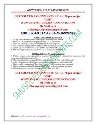 WWW.SMUSOLVEDASSIGNMENTS.COM
EMAIL US AT- solvemyassignments@gmail.com
GET SOLVED ASSIGNMENTS AT Rs.150 per subject
VISIT
WWW.SMUSOLVEDASSIGNMENTS.COM
Or Mail us at
solvemyassignments@gmail.com
SMU BCA SEM 6 FALL 2016 ASSIGNMENTS
BCA6011-ADVANCED WEB DESIGN
1 List any fivefeatures forwhich XMLis popular and explain it in brief.
2 What is XSL-FO?List various steps to create a XSL-FOdocument.
3 Define the set of legal codes as defined by SOAP for finding fault
4 How does Cascading Style Sheet (CSS) work?Write the syntax for rule declaration.
5 Explain any fivenew features of HTML5 that are not in HTML.
6 With the sample code, demonstrate the use of audio element in html.
BCA6022, Software Project Management
1 What do you mean by organizational structure? Explain matrix organizational structures with
advantages and disadvantages of it.
2 Why projectplanning is required? What are the tasks involved in project planning?
3 Define risk assessment. Explain the elements of risk assessment and risk control.
4 What is conflictmanagement? How do we remove conflictsamong team members?
5 What is project scheduling? Explain the PERTchart projectscheduling technique.
6 What do you mean by projectclosure analysis? What is its role?
GET SOLVED ASSIGNMENTS AT Rs.150 per subject
VISIT
WWW.SMUSOLVEDASSIGNMENTS.COM
Or Mail us at
solvemyassignments@gmail.com
 