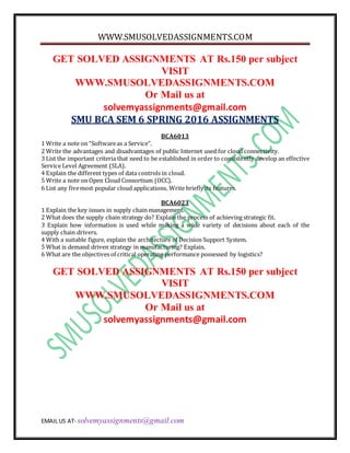 WWW.SMUSOLVEDASSIGNMENTS.COM
EMAIL US AT- solvemyassignments@gmail.com
GET SOLVED ASSIGNMENTS AT Rs.150 per subject
VISIT
WWW.SMUSOLVEDASSIGNMENTS.COM
Or Mail us at
solvemyassignments@gmail.com
SMU BCA SEM 6 SPRING 2016 ASSIGNMENTS
BCA6013
1 Write a note on “Softwareas a Service”.
2 Write the advantages and disadvantages of public Internet used for cloud connectivity.
3 List the important criteria that need to be established in order to consistently develop an effective
Service Level Agreement (SLA).
4 Explain the different types of data controls in cloud.
5 Write a note on Open Cloud Consortium (OCC).
6 List any fivemost popular cloud applications. Write briefly its features.
BCA6023
1 Explain the key issues in supply chain management.
2 What does the supply chain strategy do? Explain the process of achieving strategic fit.
3 Explain how information is used while making a wide variety of decisions about each of the
supply chain drivers.
4 With a suitable figure, explain the architecture of Decision Support System.
5 What is demand driven strategy in manufacturing? Explain.
6 What are the objectives of critical operating performance possessed by logistics?
GET SOLVED ASSIGNMENTS AT Rs.150 per subject
VISIT
WWW.SMUSOLVEDASSIGNMENTS.COM
Or Mail us at
solvemyassignments@gmail.com
 