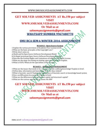 WWW.SMUSOLVEDASSIGNMENTS.COM
EMAIL US AT- solvemyassignments@gmail.com
GET SOLVED ASSIGNMENTS AT Rs.150 per subject
VISIT
WWW.SMUSOLVEDASSIGNMENTS.COM
Or Mail us at
solvemyassignments@gmail.com
WHATSAPP NUMBER 9967480770
SMU BCA SEM 6 WINTER 2016 ASSIGNMENTS
BCA6012– Open Source System
1 Explain the various provisions of Academic Free License (v2.0).
2 What are the basic principles of the Copyright Law ?
3 Write short notes on
a) Build and fix Open Source Software Development Model
b) b) Rapid prototypeOpen Source SoftwareDevelopment model
4 Describe the Granted Rights and Limitations of Liability of Q Public License.
5 What are the steps forjoining an existing open source project? Explain.
6 What is EUPL?What are the specialities of this license?
BCA6021 – KNOWLEDGE MANAGEMENT
1 What are the issues that needs to be considered while codifyingknowledge? Explain in brief.
2 Define data, information and knowledge. How are they related?
3 What is heuristic search? Explain the significance of heuristic search in knowledge based system
4 How can KM system be acquired? Explain in brief.
5 What are the differences between human capital and structural capital?
6 What are the various approaches to assess the KM?
GET SOLVED ASSIGNMENTS AT Rs.150 per subject
VISIT
WWW.SMUSOLVEDASSIGNMENTS.COM
Or Mail us at
solvemyassignments@gmail.com
 