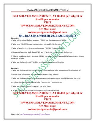 WWW.SMUSOLVEDASSIGNMENTS.COM
EMAIL US AT- solvemyassignments@gmail.com
GET SOLVED ASSIGNMENTS AT Rs.150 per subject or
Rs.400 per semester
VISIT
WWW.SMUSOLVEDASSIGNMENTS.COM
Or Mail us at
solvemyassignments@gmail.com
SMU BCA SEM 6 WINTER 2015 ASSIGNMENTS
BCA6011
1 What is Extensible Markup Language (XML)?List the advantages of XML.
2 What is an XSL-FO?List various steps to create an XSL-FOdocument.
3 What is Web Services Description Language (WSDL)?Explain in brief.
4 How does Cascading Style Sheet (CSS) work?Write the syntax for rule declaration.
5 What is JavaScript Object Notation (JSON)? List all six kinds of values JSON has and describe any
three of it in brief.
6 What are the benefits of HTML5 for mobile web development? Explain.
BCA6021
1 What are the internal and external forces that drive knowledge management? Explain in brief.
2 Define data, information and knowledge. How are they related?
3 What are the key differences between conventional system lifecycleand KM system lifecycle?
4 Explain Nonaka’s Model of Knowledge Creation and Transformation.
5 What are the indicators of expertise? List all of them.
6 Write various steps involvedin using the delphi method survey.
GET SOLVED ASSIGNMENTS AT Rs.150 per subject or
Rs.400 per semester
VISIT
WWW.SMUSOLVEDASSIGNMENTS.COM
Or Mail us at
solvemyassignments@gmail.com
 