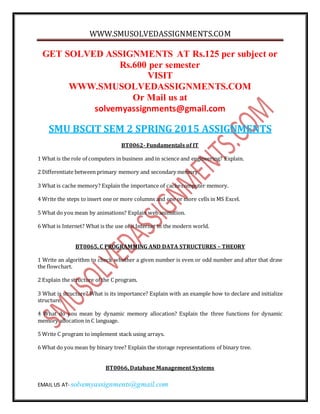 WWW.SMUSOLVEDASSIGNMENTS.COM
EMAIL US AT- solvemyassignments@gmail.com
GET SOLVED ASSIGNMENTS AT Rs.125 per subject or
Rs.600 per semester
VISIT
WWW.SMUSOLVEDASSIGNMENTS.COM
Or Mail us at
solvemyassignments@gmail.com
SMU BSCIT SEM 2 SPRING 2015 ASSIGNMENTS
BT0062- Fundamentals of IT
1 What is the role of computers in business and in science and engineering? Explain.
2 Differentiate between primary memory and secondary memory.
3 What is cache memory? Explain the importance of cachecomputer memory.
4 Write the steps to insert one or more columns and one or more cells in MS Excel.
5 What do you mean by animations? Explain webanimation.
6 What is Internet? What is the use of it Internet in the modern world.
BT0065, C PROGRAMMING AND DATA STRUCTURES – THEORY
1 Write an algorithm to check whether a given number is even or odd number and after that draw
the flowchart.
2 Explain the structure of the C program.
3 What is structure? What is its importance? Explain with an example how to declare and initialize
structure.
4 What do you mean by dynamic memory allocation? Explain the three functions for dynamic
memory allocation in C language.
5 Write C program to implement stack using arrays.
6 What do you mean by binary tree? Explain the storage representations of binary tree.
BT0066, Database Management Systems
 