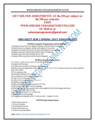 WWW.SMUSOLVEDASSIGNMENTS.COM
EMAIL US AT- solvemyassignments@gmail.com
GET SOLVED ASSIGNMENTS AT Rs.150 per subject or
Rs.700 per semester
VISIT
WWW.SMUSOLVEDASSIGNMENTS.COM
Or Mail us at
solvemyassignments@gmail.com
SMU BSCIT SEM 2 SPRING 2015 ASSIGNMENTS
BT0068, Computer Organization and Architecture
1. Explain various units of a digital computer withthe help of a diagram.
2 Describe bus in computer system and explain its structure.
3 Explain the simple instruction format withdiagram and examples.
4 Explain memory interleaving withthe help of a diagram.
5 Explain interrupt and interrupt driven I/O.
6 Explain DMA controllerwith the help of diagram.
BT0069, Discrete Mathematics
1 U= {a,b, c, d, e} = {a, c,d d, e} = {b, c, e}
Evaluate the following:
2 (i) State the principle of inclusion and exclusion.
(ii) How many arrangements of the digits 0, 1, 2, 3, 4, 5, 6, 7, 8, 9 contain at least one of the patterns
289, 234 or 487?
3 If G is a group, then
The identity element of G is unique.
Every element in G has unique inverse in G.
For any a -1)-1 = a.
For all a, b -1 = b-1.a-1.
4 (i)Define valid argument
(ii) Show that
5 (i)Construct a grammar forthe language.
(ii)Find the highest typenumber that can be applied to the followingproductions:
1. S
2. S B
6 (i) Define tree with example
(ii) Any connectedgraph with ‘n’ vertices and n -1 edges is a tree.
BT0070, Operating Systems
1 Write short notes on:
1. Process Creation
2. Terminating Process.
2 Write short notes on:
1. Critical section problem
 