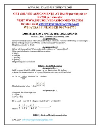 WWW.SMUSOLVEDASSIGNMENTS.COM
EMAIL US AT- solvemyassignments@gmail.com
GET SOLVED ASSIGNMENTS AT Rs.150 per subject or
Rs.700 per semester
VISIT WWW.SMUSOLVEDASSIGNMENTS.COM
Or Mail us at solvemyassignments@gmail.com
WHATSAPP NUMBER 9967480770
SMU BSCIT SEM 2 SPRING 2017 ASSIGNMENTS
BIT201 – Object Oriented Programming – C++
Assignment Set -1
1 Differentiate between an external variable and an automatic variable with the help of an example.
2 What is “this pointer” in C++? What are the features of “this pointer”?
3 Explain destructor in detail.
Assignment Set -2
1 What is Polymorphism? What are the different types of Polymorphism?
2 Discuss the followingfunctions of file operations
a) tellg()
b) seekp()
c)ignore()
d) getline()
3 Explain sequence containers
BIT202 – Basic Mathematics
Assignment Set -1
1 a) If in group G, (ab)2 = a2b2 forevery a, b  G prove that G is abelian.
b) Show that if every element of a group G is its own inverse then G is abelian.
2 If tan A = 1- cos B . show that tan 2A = tan B.
sinB
3 Evaluate dy/dx, when y = log

Assignment Set -2
1 Integrate the followingw.r.t.x
a) x√ {x + a}
b) x/√{a + bx}
2 If a = cos + i sin , 0<2 provethat {1+a}/{1-a} = i cot 
3 Solve:
BIT205 – Basics of Data Communication
 