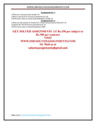 WWW.SMUSOLVEDASSIGNMENTS.COM
EMAIL US AT- solvemyassignments@gmail.com
Assignment Set -1
1 What are communication model? 10
2 What is the need for a ProtocolArchitecture? 10
3 Write short notes on Pulse Code Modulation (PCM).10
Assignment Set -2
1 What are the criteria forCriteria for a Data Communication Network? 10
2 Explain the TCP/IP ProtocolArchitecture.10
3 Write short notes on Delta Modulation (DM).
GET SOLVED ASSIGNMENTS AT Rs.150 per subject or
Rs.700 per semester
VISIT
WWW.SMUSOLVEDASSIGNMENTS.COM
Or Mail us at
solvemyassignments@gmail.com
 
