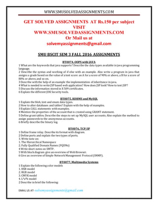 WWW.SMUSOLVEDASSIGNMENTS.COM
EMAIL US AT- solvemyassignments@gmail.com
GET SOLVED ASSIGNMENTS AT Rs.150 per subject
VISIT
WWW.SMUSOLVEDASSIGNMENTS.COM
Or Mail us at
solvemyassignments@gmail.com
SMU BSCIT SEM 3 FALL 2016 ASSIGNMENTS
BT0074, OOPS with JAVA
1 What are the keywords that java supports? Describe the data types available in java programming
language.
2 Describe the syntax and working of if-else with an example. Also write a program in java that
assigns a grade based on the value of a test score: an A for a score of 90% or above, a B for a score of
80% or above,and so on.
3 Describe withthe help of an example the implementation of inheritance in java.
4 What is needed to write JSP based web application? How does JSP look? How to test JSP?
5 Discuss the information stored in X 509 certificates.
6 Explain the different JDK Security tools.
BT0075, RDBMS and MySQL
1 Explain the blob, text and enum data types.
2 How to alter databases and tables? Explain with the help of examples.
3 Explain CALL statements withexamples.
4 Mention the properties of the account that is created using GRANT statement.
5 Define grant tables. Describe the steps to set up MySQL user accounts. Also explain the method to
assign passwords to the anonymous accounts.
6 Briefly describe the binary log.
BT0076, TCP/IP
1 Define frame relay. Describe its format with diagram.
2 Define ports and explain the twotypes of ports.
3. Write note on:
1. The Hierarchical Namespace
2. Fully Qualified Domain Names (FQDNs)
4 Write short notes on SMTP.
5 With blockdiagram give an overview of WebBrowser.
6 Give an overview of Simple NetworkManagement Protocol(SNMP).
BT0077, Multimedia Systems
1 Explain the followingcolor models
1. HSB model
2. RGB model
3. CMYK model
4. L*a*b model
2 Describe in brief the following:
 
