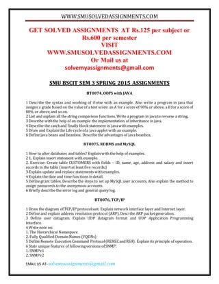 WWW.SMUSOLVEDASSIGNMENTS.COM
EMAIL US AT- solvemyassignments@gmail.com
GET SOLVED ASSIGNMENTS AT Rs.125 per subject or
Rs.600 per semester
VISIT
WWW.SMUSOLVEDASSIGNMENTS.COM
Or Mail us at
solvemyassignments@gmail.com
SMU BSCIT SEM 3 SPRING 2015 ASSIGNMENTS
BT0074, OOPS with JAVA
1 Describe the syntax and working of if-else with an example. Also write a program in java that
assigns a grade based on the value of a test score: an A for a score of 90% or above, a B for a score of
80% or above,and so on.
2 List and explain all the string comparison functions. Write a program in javato reverse a string.
3 Describe withthe help of an example the implementation of inheritance in java.
4 Describe the catchand finally blockstatement in javawith examples.
5 Draw and Explain the Life cycleof a java applet with an example.
6 Define java beans and beanbox. Describe the advantages of java beanbox.
BT0075, RDBMS and MySQL
1 How to alter databases and tables? Explain with the help of examples.
2 1. Explain insert statement with example.
2. Exercise: Create table CUSTOMERS with fields – ID, name, age, address and salary and insert
records in the table (insert at least five records.)
3 Explain update and replace statements with examples.
4 Explain the date and time functions in detail.
5 Define grant tables. Describe the steps to set up MySQL user accounts. Also explain the method to
assign passwords to the anonymous accounts.
6 Briefly describe the error log and general query log.
BT0076, TCP/IP
1 Draw the diagram of TCP/IP protocolsuit. Explain network interface layer and Internet layer.
2 Define and explain address resolution protocol (ARP).Describe ARP packetgeneration.
3 Define user datagram. Explain UDP datagram format and UDP Application Programming
Interface.
4 Write note on:
1. The Hierarchical Namespace
2. Fully Qualified Domain Names (FQDNs)
5 Define Remote ExecutionCommand Protocol(REXECandRSH). Explain its principle of operation.
6 State unique features of followingversions of SNMP:
1. SNMPv1
2. SNMPv2
 
