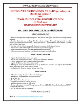 WWW.SMUSOLVEDASSIGNMENTS.COM
EMAIL US AT- solvemyassignments@gmail.com
GET SOLVED ASSIGNMENTS AT Rs.125 per subject or
Rs.600 per semester
VISIT
WWW.SMUSOLVEDASSIGNMENTS.COM
Or Mail us at
solvemyassignments@gmail.com
SMU BSCIT SEM 3 WINTER 2014 ASSIGNMENTS
BT0074, OOPS with JAVA
1 What are the keywords that java supports? Describe the data types available in java programming
language.
2 Describe the syntax and working of if-else with an example. Also write a program in java that
assigns a grade based on the value of a test score: an A for a score of 90% or above, a B for a score of
80% or above,and so on.
3 Describe withthe help of an example the implementation of inheritance in java.
4 Describe the catchand finally blockstatement in javawith examples.
5 Draw and Explain the Life cycleof a java applet with an example.
6 Define java beans and beanbox. Describe the advantages of java beanbox.
BT0075, RDBMS and MySQL
1 Explain the blob, text and enum data types.
2 How to alter databases and tables? Explain with the help of examples.
3 Explain update and replace statements with examples.
4 Explain the date and time functions in detail.
5 Define grant tables. Describe the steps to set up MySQL user accounts. Also explain the method to
assign passwords to the anonymous accounts.
6 Briefly describe the error log and general query log.
BT0076, TCP/IP
1 Define frame relay. Describe its format with diagram.
2 Define ports and explain the twotypes of ports.
3 Write note on:
1. The Hierarchical Namespace
2. Fully Qualified Domain Names (FQDNs)
4 Define Telnet and explain its operation.
5 Define and explain Internet Message Access Protocol (IMAP4). Describe Fundamental IMAP4
Electronic Mail Models.
6 Give an overview of HTTP operation.
BT0077, Multimedia Systems
 
