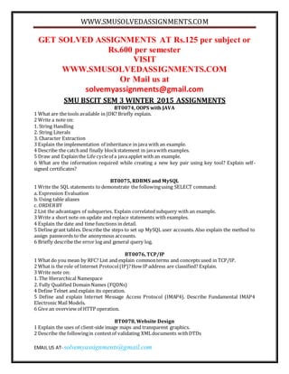 WWW.SMUSOLVEDASSIGNMENTS.COM
EMAIL US AT- solvemyassignments@gmail.com
GET SOLVED ASSIGNMENTS AT Rs.125 per subject or
Rs.600 per semester
VISIT
WWW.SMUSOLVEDASSIGNMENTS.COM
Or Mail us at
solvemyassignments@gmail.com
SMU BSCIT SEM 3 WINTER 2015 ASSIGNMENTS
BT0074, OOPS with JAVA
1 What are the tools available in JDK? Briefly explain.
2 Write a note on:
1. String Handling
2. String Literals
3. Character Extraction
3 Explain the implementation of inheritance in java with an example.
4 Describe the catchand finally blockstatement in javawith examples.
5 Draw and Explain the Life cycleof a java applet with an example.
6 What are the information required while creating a new key pair using key tool? Explain self-
signed certificates?
BT0075, RDBMS and MySQL
1 Write the SQL statements to demonstrate the followingusing SELECT command:
a. Expression Evaluation
b. Using table aliases
c. ORDERBY
2 List the advantages of subqueries. Explain correlated subquery with an example.
3 Write a short note on update and replace statements with examples.
4 Explain the date and time functions in detail.
5 Define grant tables. Describe the steps to set up MySQL user accounts. Also explain the method to
assign passwords to the anonymous accounts.
6 Briefly describe the error log and general query log.
BT0076, TCP/IP
1 What do you mean by RFC? List and explain commonterms and concepts used in TCP/IP.
2 What is the role of Internet Protocol(IP)?How IP address are classified? Explain.
3 Write note on:
1. The Hierarchical Namespace
2. Fully Qualified Domain Names (FQDNs)
4 Define Telnet and explain its operation.
5 Define and explain Internet Message Access Protocol (IMAP4). Describe Fundamental IMAP4
Electronic Mail Models.
6 Give an overview of HTTP operation.
BT0078, Website Design
1 Explain the uses of client-side image maps and transparent graphics.
2 Describe the followingin contextof validating XMLdocuments withDTDs
 