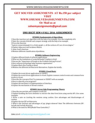 WWW.SMUSOLVEDASSIGNMENTS.COM
EMAIL US AT- solvemyassignments@gmail.com
GET SOLVED ASSIGNMENTS AT Rs.150 per subject
VISIT
WWW.SMUSOLVEDASSIGNMENTS.COM
Or Mail us at
solvemyassignments@gmail.com
SMU BSCIT SEM 4 FALL 2016 ASSIGNMENTS
BT0080, Fundamentals of Algorithms
1 Describe insertion sort algorithm with the help of an example. Give the complexity of it.
2 State the conceptof divide and conquer strategy with the help of an example.
3 Provethe theorem
“A given connected graph G is a Euler graph  all the vertices of G are of even degree.”
4 Explain Adjacency and Incidence Matrix.
5. State Cook’s theorem.
6 Mention different classification of problems.
BT0081, Software Engineering
1 Explain different kinds of softwareapplications.
2 What are the Limitations of waterfallmodel? Explain in brief.
3 Discuss the “Importance of People in the Problem-Solving Process”.
4 How softwaretechnology helps business organization?
5 Explain Black-BoxTesting in detail
6 Mention the different Architectural Alternatives. Explain the briefly.
BT0082, Visual Basic
1 Explain the event driven applications in VB.NET.
2 Explain the event driven applications in vb.net. Explain common control events and common form
events in vb.net.
3 Describe the conceptof Exit Try statement in VB.NET with an example.
4 How to objectify yourprograms?
5 Explain the mechanics of Implementation of Interface.
6 Explain the mechanism of thread creation.
BT0083, Server Side Programming-Theory
1 Describe javaservlets and compare it with CGI.
2 Explain handling the form elements to retrieve the data from form using servlet API. Give some
examples
3 Write a note on tracking the sessions using cookies. Give advantages and disadvantages of
cookies.
4 Explain the twoJSP architectures.
5 What is the function and advantages of jsp: plugin element? State The difference between JSP:
include and include directive.
6 What is the need for MVC(Model View Controller) ?
 