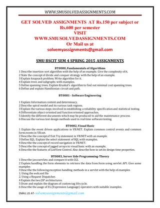 WWW.SMUSOLVEDASSIGNMENTS.COM
EMAIL US AT- solvemyassignments@gmail.com
GET SOLVED ASSIGNMENTS AT Rs.150 per subject or
Rs.600 per semester
VISIT
WWW.SMUSOLVEDASSIGNMENTS.COM
Or Mail us at
solvemyassignments@gmail.com
SMU BSCIT SEM 4 SPRING 2015 ASSIGNMENTS
BT0080, Fundamentals of Algorithms
1 Describe insertion sort algorithm with the help of an example. Give the complexity of it.
2 State the conceptof divide and conquer strategy with the help of an example.
3 Explain knapsack problem. Write algorithm for it.
4 Explain trees and subgraphs with examples.
5 Define spanning trees. Explain Kruskal’s algorithm to find out minimal cost spanning trees.
6 Define and explain Hamiltonian circuit and path.
BT0081 - Software Engineering
1 Explain Information content and determinacy.
2 Describe spiral model and its various task regions.
3 Explain the various steps involved in establishing a reliability specificationand statistical testing.
4 Differentiate object-oriented and functionoriented approaches.
5 Identify the different documents whichmay be produced to aid the maintenance process.
6 Discuss the various test design methods used in real time softwaretesting.
BT0082, Visual Basic
1 Explain the event driven applications in VB.NET. Explain common control events and common
form events in VB.net.
2 Describe the conceptof Exit Try statement in VB.NETwith an example.
3 Define SQL. Explain the select statement of SQL with examples.
4 Describe the conceptof record navigation in VB.NET.
5 Describe the conceptof jagged arrays in visual basic with an example.
6 Describe the features of ListView Control. Also describe how to set its design time properties.
BT0083, Server Side Programming-Theory
1 Describe javaservlets and compare it with CGI.
2 Explain handling the form elements to retrieve the data from form using servlet API. Give some
examples
3 Describe the followingexception handling methods in a servlet with the help of examples
1. Using the web.xml file
2. Using a Request Dispatcher.
4 Explain the twoJSP architectures.
5 Draw and explain the diagram of custom tag lifecycle.
6 Describe the usage of EL(Expression Language) operators with suitable examples.
 