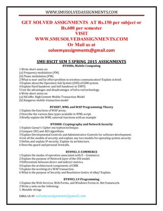 WWW.SMUSOLVEDASSIGNMENTS.COM
EMAIL US AT- solvemyassignments@gmail.com
GET SOLVED ASSIGNMENTS AT Rs.150 per subject or
Rs.600 per semester
VISIT
WWW.SMUSOLVEDASSIGNMENTS.COM
Or Mail us at
solvemyassignments@gmail.com
SMU BSCIT SEM 5 SPRING 2015 ASSIGNMENTS
BT0086, Mobile Computing
1 Write short notes on:
(a) Frequency modulation (FM)
(b)Phase modulation (PM).
2 What is near and far effectproblem in wireless communication? Explain in brief.
3 Explain about the Operation Sub System (OSS) of GSM system.
4 Explain Hard handover and Soft handover in UMTS.
5 List the advantages and disadvantages of Infra-red technology.
6 Write short notes on:
(a) HiCoMo: High Commit Mobile Transaction Model
(b)Kangaroo mobile transaction model
BT0087, WML and WAP Programming-Theory
1 Explain the functions of WAP proxy.
2 Describe the various data types available in WMLscript.
3 Briefly explain the WML external functions withan example
.
BT0088- Cryptography and Network Security
1 Explain Caesar’s Cipher encryptiontechnique.
2 Compare DES and AES algorithms.
3 Explain Developmental Controls and Administrative Controls for softwaredevelopment.
4 List all the models of security and explain any two models foroperating system security
5 Define and explain IP security. Explain its architecture.
6 Describe guard and personal firewalls.
BT8902, E-COMMERCE
1 Explain the modes of operation associated with E – Commerce.
2 Explain the purpose of Networklayer of the OSI model.
3 Differentiate between direct and indirect metrics.
4 Explain the architectural components of CRM.
5 Explain the working of a WAP transaction.
6 What is the purpose of Security and Resolution Centre of eBay? Explain.
BT8903, C# Programming
1 Explain the Web Services, Web Forms, and Windows Forms in .Net framework.
2 Write a note on the following:
1. Mutable strings
 