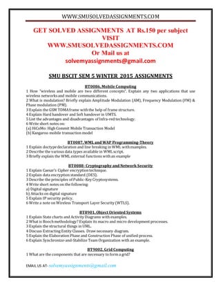 WWW.SMUSOLVEDASSIGNMENTS.COM
EMAIL US AT- solvemyassignments@gmail.com
GET SOLVED ASSIGNMENTS AT Rs.150 per subject
VISIT
WWW.SMUSOLVEDASSIGNMENTS.COM
Or Mail us at
solvemyassignments@gmail.com
SMU BSCIT SEM 5 WINTER 2015 ASSIGNMENTS
BT0086, Mobile Computing
1 How “wireless and mobile are two different concepts”. Explain any two applications that use
wireless networksand mobile communications.
2 What is modulation? Briefly explain Amplitude Modulation (AM), Frequency Modulation (FM) &
Phase modulation (PM).
3 Explain the GSM TDMAframe withthe help of frame structure.
4 Explain Hard handover and Soft handover in UMTS.
5 List the advantages and disadvantages of Infra-red technology.
6 Write short notes on:
(a) HiCoMo: High Commit Mobile Transaction Model
(b)Kangaroo mobile transaction model
BT0087, WML and WAP Programming-Theory
1 Explain doctypedeclaration and line breaking in WML withexamples.
2 Describe the various data types available in WMLscript.
3 Briefly explain the WML external functions withan example
BT0088- Cryptography and Network Security
1 Explain Caesar’s Cipher encryptiontechnique.
2 Explain data encryption standard (DES).
3 Describe the principles of Public-Key Cryptosystems.
4 Write short notes on the following:
a) Digital signature
b) Attacks on digital signature
5 Explain IP security policy.
6 Write a note on Wireless Transport Layer Security (WTLS).
BT8901, Object Oriented Systems
1 Explain State charts and Activity Diagrams with examples.
2 What is Boochmethodology? Explain its macro and micro development processes.
3 Explain the structural things in UML.
4 Discuss Extracting Entity Classes. Draw necessary diagram.
5 Explain the Elaboration Phase and Construction Phase of unified process.
6 Explain Synchronize-and-Stabilize Team Organization with an example.
BT9002, Grid Computing
1 What are the components that are necessary to form a grid?
 