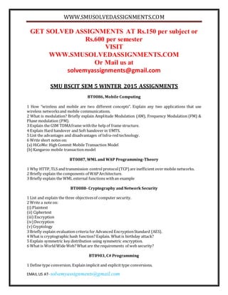 WWW.SMUSOLVEDASSIGNMENTS.COM
EMAIL US AT- solvemyassignments@gmail.com
GET SOLVED ASSIGNMENTS AT Rs.150 per subject or
Rs.600 per semester
VISIT
WWW.SMUSOLVEDASSIGNMENTS.COM
Or Mail us at
solvemyassignments@gmail.com
SMU BSCIT SEM 5 WINTER 2015 ASSIGNMENTS
BT0086, Mobile Computing
1 How “wireless and mobile are two different concepts”. Explain any two applications that use
wireless networksand mobile communications.
2 What is modulation? Briefly explain Amplitude Modulation (AM), Frequency Modulation (FM) &
Phase modulation (PM).
3 Explain the GSM TDMAframe withthe help of frame structure.
4 Explain Hard handover and Soft handover in UMTS.
5 List the advantages and disadvantages of Infra-red technology.
6 Write short notes on:
(a) HiCoMo: High Commit Mobile Transaction Model
(b)Kangaroo mobile transaction model
BT0087, WML and WAP Programming-Theory
1 Why HTTP,TLS and transmission control protocol(TCP) are inefficient over mobile networks.
2 Briefly explain the components of WAP Architecture.
3 Briefly explain the WML external functions withan example
BT0088- Cryptography and Network Security
1 List and explain the three objectivesof computer security.
2 Write a note on:
(i) Plaintext
(ii) Ciphertext
(iii) Encryption
(iv)Decryption
(v)Cryptology
3 Briefly explain evaluation criteria for Advanced EncryptionStandard (AES).
4 What is cryptographic hash function? Explain. What is birthday attack?
5 Explain symmetric key distribution using symmetric encryption.
6 What is World Wide Web? What are the requirements of web security?
BT8903, C# Programming
1 Define type conversion. Explain implicit and explicit type conversions.
 