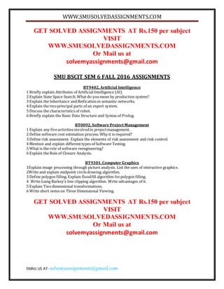 WWW.SMUSOLVEDASSIGNMENTS.COM
EMAIL US AT- solvemyassignments@gmail.com
GET SOLVED ASSIGNMENTS AT Rs.150 per subject
VISIT
WWW.SMUSOLVEDASSIGNMENTS.COM
Or Mail us at
solvemyassignments@gmail.com
SMU BSCIT SEM 6 FALL 2016 ASSIGNMENTS
BT9402, Artificial Intelligence
1 Briefly explain Attributes of Artificial Intelligence (AI).
2 Explain State Space Search. What do youmean by production system?
3 Explain the Inheritance and Reification in semantic networks.
4 Explain the twoprincipal parts of an expert system.
5 Discuss the characteristics of robot.
6 Briefly explain the Basic Data Structure and Syntax of Prolog.
BT0092, Software Project Management
1 Explain any fiveactivities involvedin projectmanagement.
2 Define software cost estimation process. Why it is required?
3 Define risk assessment. Explain the elements of risk assessment and risk control.
4 Mention and explain different types of Software Testing.
5 What is the role of software reengineering?
6 Explain the Role of Closure Analysis.
BT9301, Computer Graphics
1Explain image processing through picture analysis. List the uses of interactive graphics.
2Write and explain midpoint circledrawing algorithm.
3 Define polygon filling. Explain floodfill algorithm forpolygon filling.
4 Write Liang Barkey’s line clipping algorithm. Write advantages of it.
5 Explain Twodimensional transformations.
6 Write short notes on Three Dimensional Viewing.
GET SOLVED ASSIGNMENTS AT Rs.150 per subject
VISIT
WWW.SMUSOLVEDASSIGNMENTS.COM
Or Mail us at
solvemyassignments@gmail.com
 