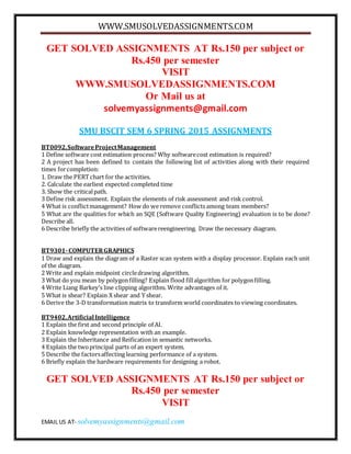 WWW.SMUSOLVEDASSIGNMENTS.COM
EMAIL US AT- solvemyassignments@gmail.com
GET SOLVED ASSIGNMENTS AT Rs.150 per subject or
Rs.450 per semester
VISIT
WWW.SMUSOLVEDASSIGNMENTS.COM
Or Mail us at
solvemyassignments@gmail.com
SMU BSCIT SEM 6 SPRING 2015 ASSIGNMENTS
BT0092,SoftwareProjectManagement
1 Define software cost estimation process? Why softwarecost estimation is required?
2 A project has been defined to contain the following list of activities along with their required
times forcompletion:
1. Draw the PERTchart for the activities.
2. Calculate the earliest expected completed time
3. Show the criticalpath.
3 Define risk assessment. Explain the elements of risk assessment and risk control.
4 What is conflictmanagement? How do we remove conflictsamong team members?
5 What are the qualities for which an SQE (Software Quality Engineering) evaluation is to be done?
Describe all.
6 Describe briefly the activities of softwarereengineering. Draw the necessary diagram.
BT9301-COMPUTERGRAPHICS
1 Draw and explain the diagram of a Raster scan system with a display processor. Explain each unit
of the diagram.
2 Write and explain midpoint circledrawing algorithm.
3 What do you mean by polygonfilling? Explain flood fillalgorithm for polygonfilling.
4 Write Liang Barkey’s line clipping algorithm. Write advantages of it.
5 What is shear? Explain X shear and Y shear.
6 Derive the 3-D transformation matrix to transform world coordinates to viewing coordinates.
BT9402,Artificial Intelligence
1 Explain the first and second principle of AI.
2 Explain knowledge representation with an example.
3 Explain the Inheritance and Reification in semantic networks.
4 Explain the twoprincipal parts of an expert system.
5 Describe the factorsaffecting learning performance of a system.
6 Briefly explain the hardware requirements for designing a robot.
GET SOLVED ASSIGNMENTS AT Rs.150 per subject or
Rs.450 per semester
VISIT
 