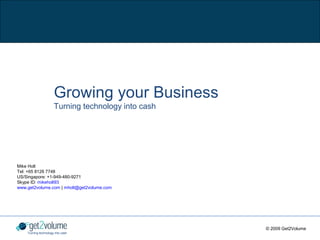 Growing your Business
                      Turning technology into cash




Mike Holt
Tel: +65 8126 7748
US/Singapore: +1-949-480-9271
Skype ID: mikeholt93
www.get2volume.com | mholt@get2volume.com




                                                     © 2009 Get2Volume
    Turning technology into cash
 