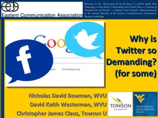 Bowman, N. D., Westerman, D. K, & Claus, C. J. (2012, April). How
                        Demanding is Social Media: Understanding Social Media Diets as a Function of
                        Perceived Costs and Benefits – a Rational Actor Perspective. Paper presented
                        at the Annual Meeting of the Eastern Communication Association,
                        Boston-Cambridge.




                                                    Why is
                                                Twitter so
                                              Demanding?
                                                (for some)

     Nicholas David Bowman, WVU
     David Keith Westerman, WVU
Christopher James Claus, Towson U
 