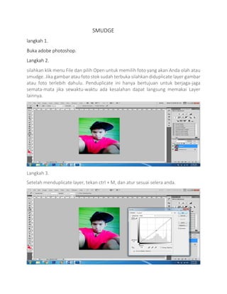 SMUDGE
langkah 1.
Buka adobe photoshop.
Langkah 2.
silahkan klik menu File dan pilih Open untuk memilih foto yang akan Anda olah atau
smudge. Jika gambar atau foto stok sudah terbuka silahkan diduplicate layer gambar
atau foto terlebih dahulu. Penduplicate ini hanya bertujuan untuk berjaga-jaga
semata-mata jika sewaktu-waktu ada kesalahan dapat langsung memakai Layer
lainnya.
Langkah 3.
Setelah menduplicate layer, tekan ctrl + M, dan atur sesuai selera anda.
 