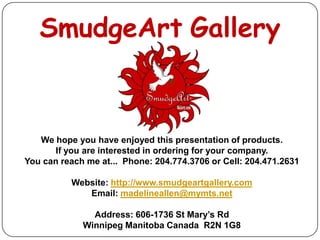 SmudgeArt Gallery


   We hope you have enjoyed this presentation of products.
       If you are interested in ordering for your company.
You can reach me at... Phone: 204.774.3706 or Cell: 204.471.2631

          Website: http://www.smudgeartgallery.com
             Email: madelineallen@mymts.net

               Address: 606-1736 St Mary’s Rd
             Winnipeg Manitoba Canada R2N 1G8
 