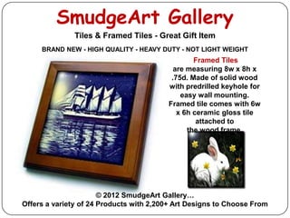 SmudgeArt Gallery
              Tiles & Framed Tiles - Great Gift Item
     BRAND NEW - HIGH QUALITY - HEAVY DUTY - NOT LIGHT WEIGHT
                                                 Framed Tiles
                                           are measuring 8w x 8h x
                                          .75d. Made of solid wood
                                         with predrilled keyhole for
                                             easy wall mounting.
                                         Framed tile comes with 6w
                                            x 6h ceramic gloss tile
                                                  attached to
                                               the wood frame.




                       © 2012 SmudgeArt Gallery…
Offers a variety of 24 Products with 2,200+ Art Designs to Choose From
 
