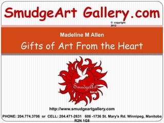 SmudgeArt Gallery.com                                    © copyright
                                                         2012



                              Madeline M Allen

         Gifts of Art From the Heart




                         http://www.smudgeartgallery.com
PHONE: 204.774.3706 or CELL: 204.471-2631 606 -1736 St. Mary’s Rd. Winnipeg, Manitoba
                                     R2N 1G8
 