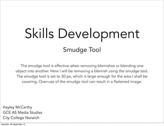 Skills Development
Smudge Tool
Hayley McCarthy
GCE AS Media Studies
City College Norwich
The smudge tool is effective when removing blemishes or blending one
object into another. Here I will be removing a blemish using the smudge tool.
The smudge tool is set to 30 px, which is large enough for the area I shall be
covering. Over-use of the smudge tool can result in a flattened image.
Saturday, 28 September 13
 