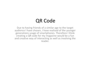 QR Code
Due to having friends of a similar age to the target
audience I have chosen, I have realised of the younger
generations usage of smartphones. Therefore I think
creating a QR code for my magazine would be a fun
and creative way of interacting as well as involving the
reader.
 