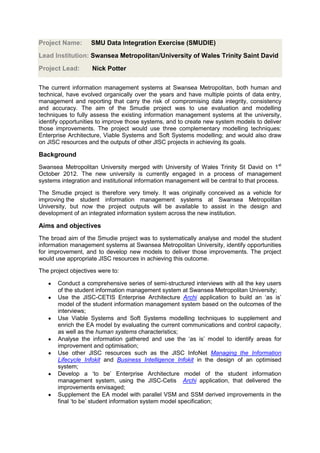 Project Name:       SMU Data Integration Exercise (SMUDIE)
Lead Institution: Swansea Metropolitan/University of Wales Trinity Saint David
Project Lead:       Nick Potter

The current information management systems at Swansea Metropolitan, both human and
technical, have evolved organically over the years and have multiple points of data entry,
management and reporting that carry the risk of compromising data integrity, consistency
and accuracy. The aim of the Smudie project was to use evaluation and modelling
techniques to fully assess the existing information management systems at the university,
identify opportunities to improve those systems, and to create new system models to deliver
those improvements. The project would use three complementary modelling techniques:
Enterprise Architecture, Viable Systems and Soft Systems modelling; and would also draw
on JISC resources and the outputs of other JISC projects in achieving its goals.

Background
Swansea Metropolitan University merged with University of Wales Trinity St David on 1st
October 2012. The new university is currently engaged in a process of management
systems integration and institutional information management will be central to that process.

The Smudie project is therefore very timely. It was originally conceived as a vehicle for
improving the student information management systems at Swansea Metropolitan
University, but now the project outputs will be available to assist in the design and
development of an integrated information system across the new institution.

Aims and objectives
The broad aim of the Smudie project was to systematically analyse and model the student
information management systems at Swansea Metropolitan University, identify opportunities
for improvement, and to develop new models to deliver those improvements. The project
would use appropriate JISC resources in achieving this outcome.

The project objectives were to:

       Conduct a comprehensive series of semi-structured interviews with all the key users
       of the student information management system at Swansea Metropolitan University;
       Use the JISC-CETIS Enterprise Architecture Archi application to build an ‘as is’
       model of the student information management system based on the outcomes of the
       interviews;
       Use Viable Systems and Soft Systems modelling techniques to supplement and
       enrich the EA model by evaluating the current communications and control capacity,
       as well as the human systems characteristics;
       Analyse the information gathered and use the ‘as is’ model to identify areas for
       improvement and optimisation;
       Use other JISC resources such as the JISC InfoNet Managing the Information
       Lifecycle Infokit and Business Intelligence Infokit in the design of an optimised
       system;
       Develop a ‘to be’ Enterprise Architecture model of the student information
       management system, using the JISC-Cetis Archi application, that delivered the
       improvements envisaged;
       Supplement the EA model with parallel VSM and SSM derived improvements in the
       final ‘to be’ student information system model specification;
 