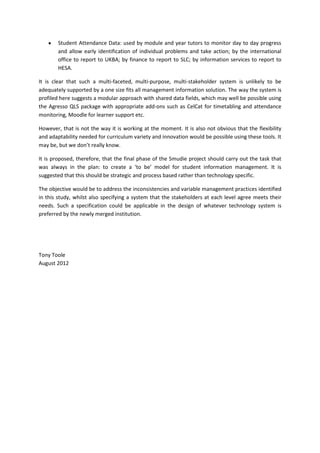 Student Attendance Data: used by module and year tutors to monitor day to day progress
        and allow early identification of individual problems and take action; by the international
        office to report to UKBA; by finance to report to SLC; by information services to report to
        HESA.

It is clear that such a multi-faceted, multi-purpose, multi-stakeholder system is unlikely to be
adequately supported by a one size fits all management information solution. The way the system is
profiled here suggests a modular approach with shared data fields, which may well be possible using
the Agresso QLS package with appropriate add-ons such as CelCat for timetabling and attendance
monitoring, Moodle for learner support etc.

However, that is not the way it is working at the moment. It is also not obvious that the flexibility
and adaptability needed for curriculum variety and innovation would be possible using these tools. It
may be, but we don’t really know.

It is proposed, therefore, that the final phase of the Smudie project should carry out the task that
was always in the plan: to create a ‘to be’ model for student information management. It is
suggested that this should be strategic and process based rather than technology specific.

The objective would be to address the inconsistencies and variable management practices identified
in this study, whilst also specifying a system that the stakeholders at each level agree meets their
needs. Such a specification could be applicable in the design of whatever technology system is
preferred by the newly merged institution.




Tony Toole
August 2012
 