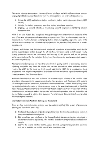 Data entry into the system occurs through different interfaces and with different timing patterns
largely aligned to the standard academic year. The timing patterns can be broadly described as:

    1. Annual. Eg: UCAS applications, student enrolment, student registration, exam boards, HESA
       returns;
    2. Periodic. Eg: student assessment recording, student attendance reporting;
    3. Ongoing. Eg: student attendance monitoring, student progression monitoring, student
       support records.

Much of the core student data is captured through the application and enrolment processes at the
start of the year using customised system interfaces/processes. This is largely managed centrally in
liaison with the Faculties. Periodic and ongoing student data is managed by programme teams in the
Faculties and is recorded and stored locally in paper form and, typically, using individual or shared
spreadsheets.

Processes and timings vary, but assessment results will be entered at appropriate points to the
central student record system through the V4 interface. Mid-session and end of session Faculty
quality procedures ensure the consistency and accuracy of this process and, as the primary
performance indicator for the institution derives from the outcome, the quality system that supports
it is taken very seriously.

Attendance monitoring does not have the same level of quality control or consistency. External
reporting obligations vary from the regular and detailed information about overseas students
required by UKBA to the more top level annual reporting to HESA. As a consequence, those
programmes with a significant proportion of overseas students have more rigorous monitoring and
reporting systems than those that do not.

Attendance monitoring is also used to inform the student support systems in the Faculties. Poor
attendance triggers action to support students who have problems and, if not successful, leads to
the formal processes for withdrawal, transfer or suspension of studies. There is inconsistency across
the institution in the formality of this process and hence in the way data is captured. It should be
noted however, that the interviews demonstrated that all academic staff are focussed on effective
student support and always seek to find the best solution when problems arise. All that differs are
the methods employed to achieve that outcome. The sharing and documenting of good practice
would be of general benefit.

Information Systems in Academic Delivery and Assessment

There are four main information systems used by academic staff at SMU as part of programme
delivery and assessment. These are:

    1. The Faculty Query System (FQS): the original internally developed student record system at
       SMU, still used extensively by staff;
    2. QLe: one of two user interfaces to the Agresso Student Management system introduced in
       2010 and intended to replace FQS. This interface is read-only and provides access to student
       records;
    3. QLS V4: the second interface to the Agresso Student Management system that academic
       staff use to populate the student records with assessment data;
 