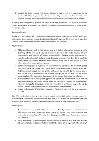 4. Moodle: the Online Learning Environment adopted by SMU in 2011 as a replacement for the
      previous Blackboard system. Moodle is populated by core student data from QLe and
      provides teaching resources and communications functionality to support course delivery.

A fifth systems component is planned for online assessment submission. The Turnitin system will
replace the current requirement for students to hand in assignments in the school office and to
receive a receipt.

Summary of usage:

The Faculty Query System: FQS remains in use by many academic staff to access student and cohort
information. It was originally expected to be replaced once the Agresso QLS system was in place, but
usability issues with the new system has led to its retention and updating.

Key messages:

       FQS is used by many staff as their primary source of student information, particularly at the
       beginning of the year as it provides convenient access to core data including student
       photographs, and matrices of cohort information for checking correct registration on
       modules and similar details that are reported not easy to extract from QLe. FQS is populated
       by QLe when the students self-enrol and is used by many staff as their source of cohort
       information when creating class registers.
       Certain recent updates of FQS have not been universally welcomed. The two most quoted
       have been, firstly, the change from a name search to a student ID search process which staff
       find inconvenient because they are familiar with names but not with IDs. The second issue is
       with the decision to identify part-time students through the use of ‘year 9’ in the year of
       study data field. This means that their records do not include their actual year of study.
       This raises the issue of how system upgrades are agreed and implemented. The IS staff are
       seeking to optimise the system for the users and respond to requests for improvements.
       However, changes for one group of users may impact in an unforeseen way on the use by
       others. A review of change management processes may be needed here.
       Newer staff who joined SMU after the launch of QLe report using only the new system and
       not FQS.

QLe: This read only interface provides intranet access to the QLS student records system for
academic staff. This includes application information from UCAS, student self-enrolment information
and other data needed by academics and support staff preparing for new cohort delivery.

Key messages:

       There remains a view that FQS is a more user friendly interface to student cohort
       information than QLe, particularly when preparing registers and other administrative
       systems for course delivery. This is ironic as QLe populates FQS which effectively re-presents
       the same data.
       There also appears to be widespread confusion amongst academic staff why there are two
       different interfaces to QLS and that they need to be signed on to separately. The role of V4
 