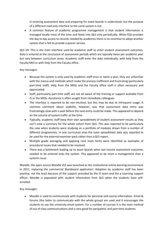 in entering assessment data and preparing for exam boards is understood, but the purpose
       of a different read only interface to the same system is not.
       A common feature of academic programme management is that student information is
       managed locally most of the time and feeds into QLS only periodically. While FQS provides
       the day to day access to records needed by academics there is no incentive to adopt another
       system that is felt to provide a poorer service.

QLS V4: This is the main interface used by academic staff to enter student assessment outcomes.
Data is entered at the conclusion of assessment periods which are typically twice per academic year
but vary between curriculum areas. Academic staff enter the data individually, with help from the
Faculty MIO or with help from the Faculty office.

Key messages:

       Because the system is only used by academic staff once or twice a year, they are unfamiliar
       with the menus and methods which make the process inefficient and frustrating (particularly
       part-time staff). Help from the MIOs and the Faculty office staff is often necessary and
       appreciated.
       Staff, particularly part-time staff, are not all aware of the training or support available from
       IS or the MIOs. Assistance is often sought from immediate colleagues.
       The interface is reported to be non-intuitive, but this may be due to infrequent usage. A
       common comment about usability, however, was that assessment data entry was
       frustratingly slow with a wait before the next entry could be made. This appeared to depend
       on the volume of system traffic at the time.
       Typically, academic staff keep their own spreadsheets of student assessment results as they
       can’t view a summary for the whole cohort from QLS. This was reported to be particularly
       the case when students were studying on a portfolio of modules drawn from a number of
       different programmes. In one curriculum area the tutor spreadsheet data was reported to
       be used for the external examiner pack rather than a QLS report.
       Multiple grade averaging and applying resit mark limits were identified as examples of
       procedural issues that needed to be resolved.
       There was a bottleneck leading up to exam boards when last minute assessment outcomes
       needed to be entered onto the system. This appeared to be more a management than a
       systems issue.

Moodle: the open source Moodle VLE was launched as the institutional online learning environment
in 2011, replacing the commercial Blackboard application. Adoption by academic staff has been
positive, not the least because of the support provided by the IS team and the e-Learning support
officer. Moodle is populated with student information from QLS when the students have self-
enrolled.

Key messages:

       Moodle is used to communicate with students for personal and course information. Email &
       forums (the latter to communicate with the whole group) are used and it encourages the
       students to use the university email system. For a number of courses it is the main method
       of out of class communications and is very good for peripatetic and part-time students.
 