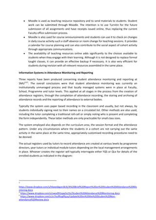 Moodle is used as teaching resource repository and to send materials to students. Student
        work can be submitted through Moodle. The intention is to use Turnitin for the future
        submission of all assignments and have receipts issued online, thus replacing the current
        Faculty office submission process.
        Moodle is also used for course announcements and students can use it to check on changes
        in daily course activity such a staff absence or room change for teaching sessions. It provides
        a calendar for course planning and can also contribute to the social aspect of cohort activity
        through appropriate communications.
        The availability of teaching resources online adds significantly to the choices available to
        students when they engage with their learning. Although it is not designed to replace formal
        taught classes, it can provide an effective backup if necessary. It is also very efficient for
        students during revision with all relevant resources assembled in the same place.

Information Systems in Attendance Monitoring and Reporting

Three reports have been produced concerning student attendance monitoring and reporting at
SMU3,4,5. The overall conclusions were that student attendance monitoring was currently an
institutionally unmanaged process and that locally managed systems were in place at Faculty,
School, Programme and tutor levels. This applied at all stages in the process from the creation of
attendance registers, through the completion of attendance recording, the storing and archiving of
attendance records and the reporting of attendance to external bodies.

Typically the system uses paper based recording in the classroom and usually, but not always, by
students individually signing next to their names on a circulated list. Other methods are also used,
including the tutor completing a traditional roll-call or simply noting who is present and completing
the form independently. These latter methods are only practicable for small class sizes.

The system employed also depends on the curriculum area, the session format and the attendance
pattern. Under any circumstances where the students in a cohort are not carrying out the same
activity in the same place at the same time, appropriately customised recording procedures need to
be devised.

The actual registers used by tutors to record attendance are created at various levels by programme
directors, year tutors or individual module tutors depending on the local management arrangements
in place. Whoever creates the register will typically interrogate either FQS or QLe for details of the
enrolled students as indicated in the diagram:




3

https://www.dropbox.com/s/hleeeijkgon3k3t/A%20Brief%20Report%20on%20Student%20Attendance%20Mo
nitoring.docx
4
  https://www.dropbox.com/s/cwzx991qap5s23z/Student%20Attendance%20Monitoring.docx
5
  https://www.dropbox.com/s/zc7xufftogffquy/Update%20on%20the%20Student%20Non-
attendance%20Review.docx
 