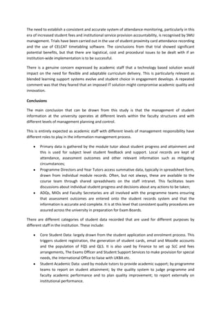 The need to establish a consistent and accurate system of attendance monitoring, particularly in this
era of increased student fees and institutional service provision accountability, is recognised by SMU
management. Trials have been carried out in the use of student proximity card attendance recording
and the use of CELCAT timetabling software. The conclusions from that trial showed significant
potential benefits, but that there are logistical, cost and procedural issues to be dealt with if an
institution-wide implementation is to be successful.

There is a genuine concern expressed by academic staff that a technology based solution would
impact on the need for flexible and adaptable curriculum delivery. This is particularly relevant as
blended learning support systems evolve and student choice in engagement develops. A repeated
comment was that they feared that an imposed IT solution might compromise academic quality and
innovation.

Conclusions

The main conclusion that can be drawn from this study is that the management of student
information at the university operates at different levels within the faculty structures and with
different levels of management planning and control.

This is entirely expected as academic staff with different levels of management responsibility have
different roles to play in the information management process.

        Primary data is gathered by the module tutor about student progress and attainment and
        this is used for subject level student feedback and support. Local records are kept of
        attendance, assessment outcomes and other relevant information such as mitigating
        circumstances;
        Programme Directors and Year Tutors access summative data, typically in spreadsheet form,
        drawn from individual module records. Often, but not always, these are available to the
        course team through shared spreadsheets on the staff intranet. This facilitates team
        discussions about individual student progress and decisions about any actions to be taken;
        ADQs, MIOs and Faculty Secretaries are all involved with the programme teams ensuring
        that assessment outcomes are entered onto the student records system and that the
        information is accurate and complete. It is at this level that consistent quality procedures are
        assured across the university in preparation for Exam Boards.

There are different categories of student data recorded that are used for different purposes by
different staff in the institution. These include:

        Core Student Data: largely drawn from the student application and enrolment process. This
        triggers student registration, the generation of student cards, email and Moodle accounts
        and the population of FQS and QLS. It is also used by Finance to set up SLC and fees
        arrangements, The Exams Officer and Student Support Services to make provision for special
        needs, the International Office to liaise with UKBA etc.
        Student Academic Data: used by module tutors to provide academic support; by programme
        teams to report on student attainment; by the quality system to judge programme and
        faculty academic performance and to plan quality improvement; to report externally on
        institutional performance.
 