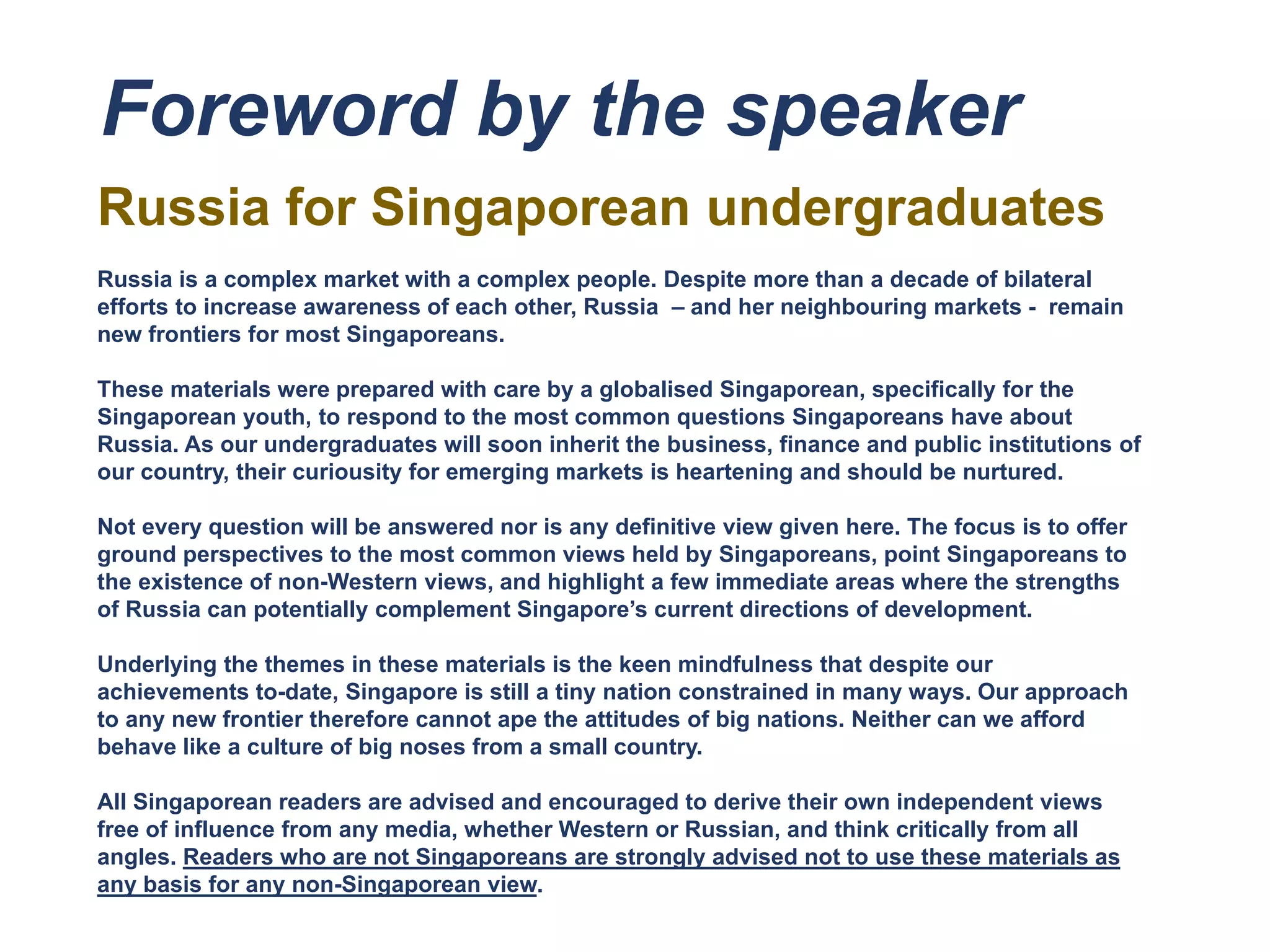 Foreword by the speaker
Russia for Singaporean undergraduates
Russia is a complex market with a complex people. Despite more than a decade of bilateral
efforts to increase awareness of each other, Russia – and her neighbouring markets - remain
new frontiers for most Singaporeans.
These materials were prepared with care by a globalised Singaporean, specifically for the
Singaporean youth, to respond to the most common questions Singaporeans have about
Russia. As our undergraduates will soon inherit the business, finance and public institutions of
our country, their curiousity for emerging markets is heartening and should be nurtured.
Not every question will be answered nor is any definitive view given here. The focus is to offer
ground perspectives to the most common views held by Singaporeans, point Singaporeans to
the existence of non-Western views, and highlight a few immediate areas where the strengths
of Russia can potentially complement Singapore’s current directions of development.
Underlying the themes in these materials is the keen mindfulness that despite our
achievements to-date, Singapore is still a tiny nation constrained in many ways. Our approach
to any new frontier therefore cannot ape the attitudes of big nations. Neither can we afford
behave like a culture of big noses from a small country.
All Singaporean readers are advised and encouraged to derive their own independent views
free of influence from any media, whether Western or Russian, and think critically from all
angles. Readers who are not Singaporeans are strongly advised not to use these materials as
any basis for any non-Singaporean view.
 